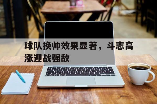 C7游戏平台-包含球队换帅效果显著，斗志高涨迎战强敌的词条