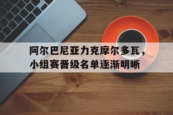 网页版入口-阿尔巴尼亚力克摩尔多瓦，小组赛晋级名单逐渐明晰的简单介绍